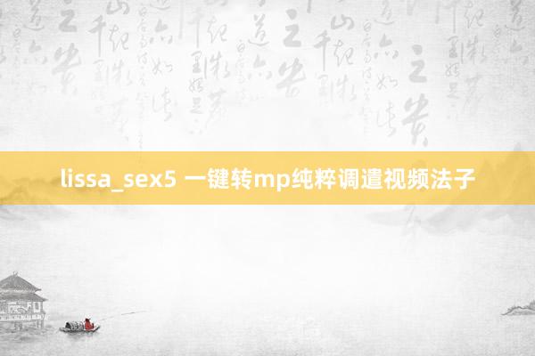 lissa_sex5 一键转mp纯粹调遣视频法子