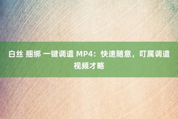 白丝 捆绑 一键调遣 MP4：快速随意，叮属调遣视频才略