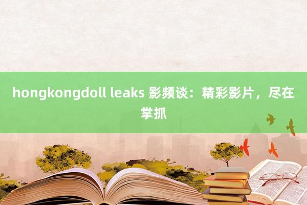 hongkongdoll leaks 影频谈：精彩影片，尽在掌抓