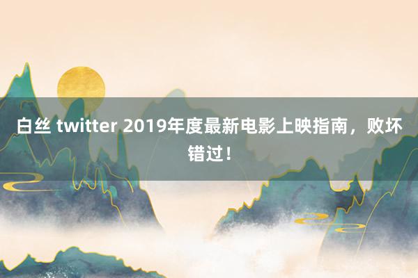 白丝 twitter 2019年度最新电影上映指南，败坏错过！