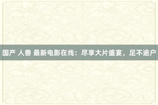 国产 人兽 最新电影在线：尽享大片盛宴，足不逾户