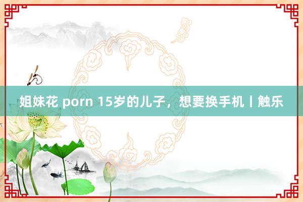 姐妹花 porn 15岁的儿子，想要换手机丨触乐