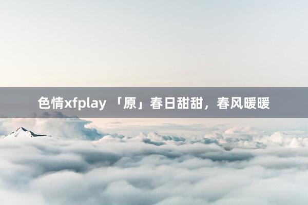 色情xfplay 「原」春日甜甜，春风暖暖