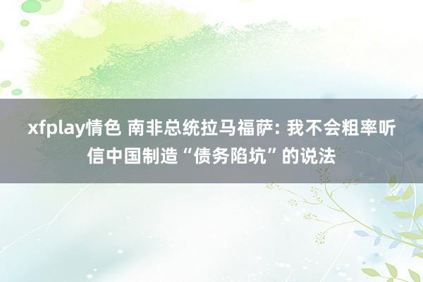 xfplay情色 南非总统拉马福萨: 我不会粗率听信中国制造“债务陷坑”的说法