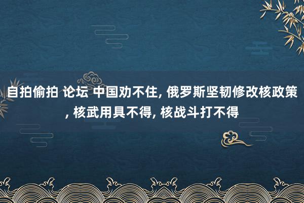 自拍偷拍 论坛 中国劝不住， 俄罗斯坚韧修改核政策， 核武用具不得， 核战斗打不得