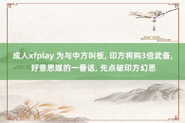 成人xfplay 为与中方叫板， 印方将购3倍武备， 好意思媒的一番话， 先点破印方幻思