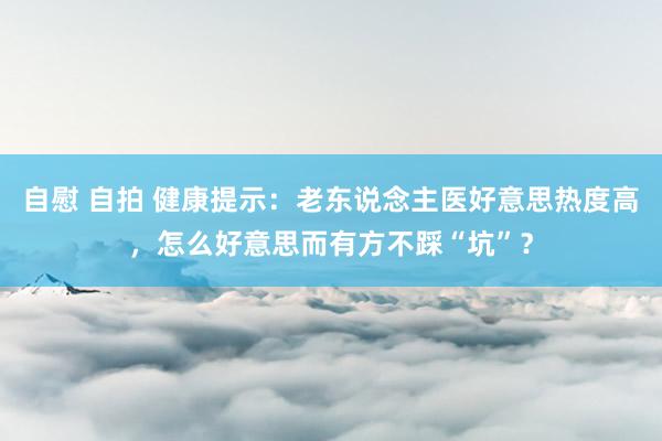 自慰 自拍 健康提示：老东说念主医好意思热度高，怎么好意思而有方不踩“坑”？