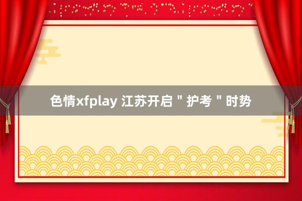 色情xfplay 江苏开启＂护考＂时势