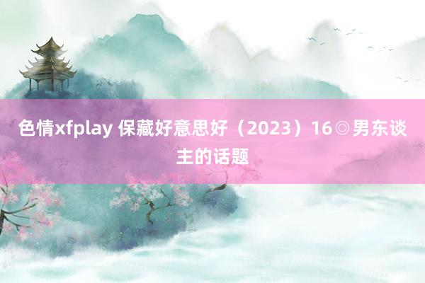 色情xfplay 保藏好意思好（2023）16◎男东谈主的话题