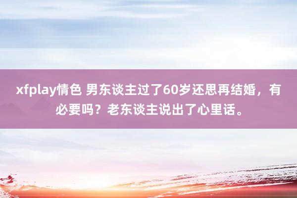 xfplay情色 男东谈主过了60岁还思再结婚，有必要吗？老东谈主说出了心里话。