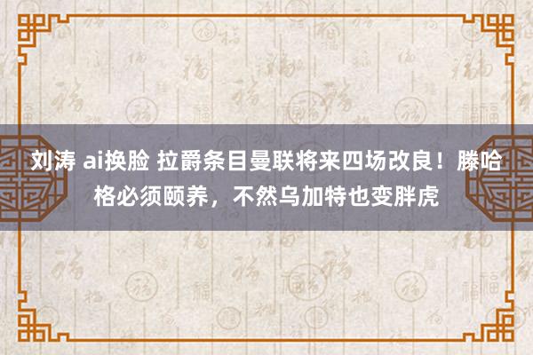 刘涛 ai换脸 拉爵条目曼联将来四场改良！滕哈格必须颐养，不然乌加特也变胖虎