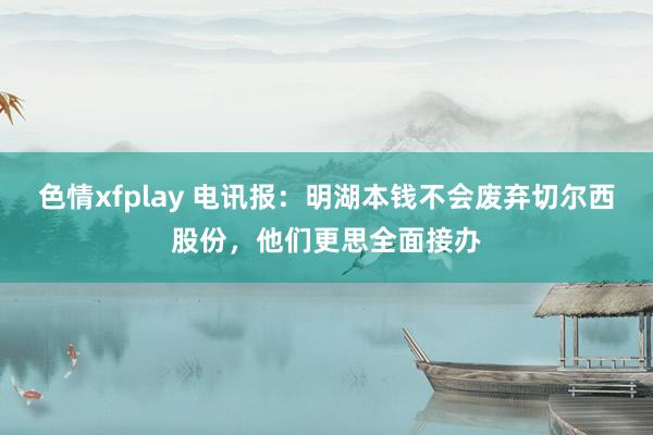 色情xfplay 电讯报：明湖本钱不会废弃切尔西股份，他们更思全面接办