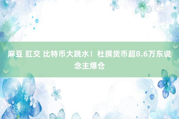 麻豆 肛交 比特币大跳水！杜撰货币超8.6万东说念主爆仓