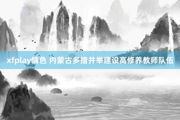 xfplay情色 内蒙古多措并举建设高修养教师队伍