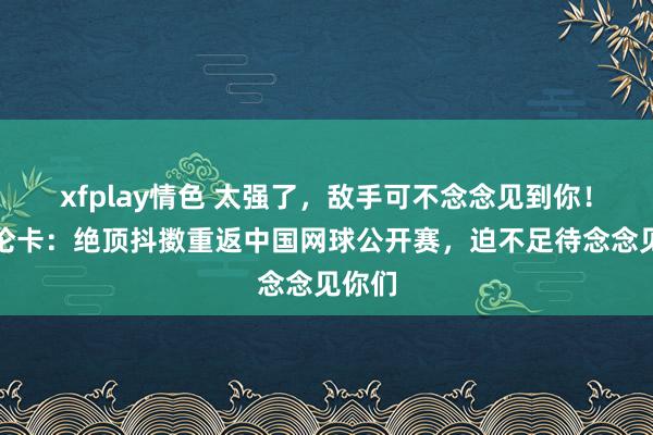 xfplay情色 太强了，敌手可不念念见到你！萨巴伦卡：绝顶抖擞重返中国网球公开赛，迫不足待念念见你们