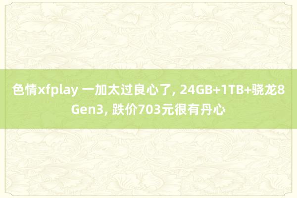 色情xfplay 一加太过良心了， 24GB+1TB+骁龙8Gen3， 跌价703元很有丹心