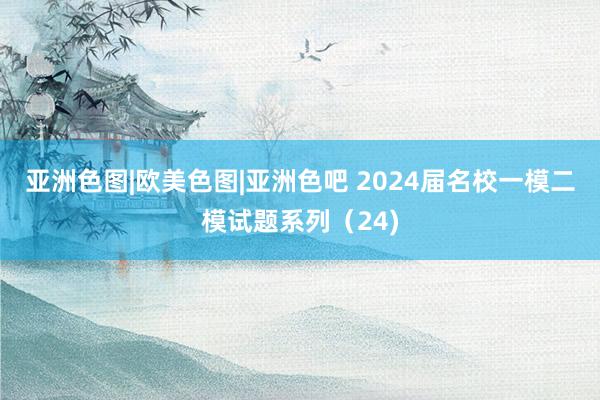 亚洲色图|欧美色图|亚洲色吧 2024届名校一模二模试题系列（24)