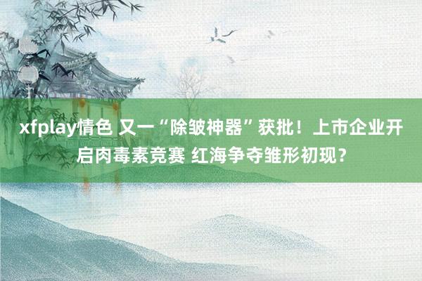 xfplay情色 又一“除皱神器”获批！上市企业开启肉毒素竞赛 红海争夺雏形初现？