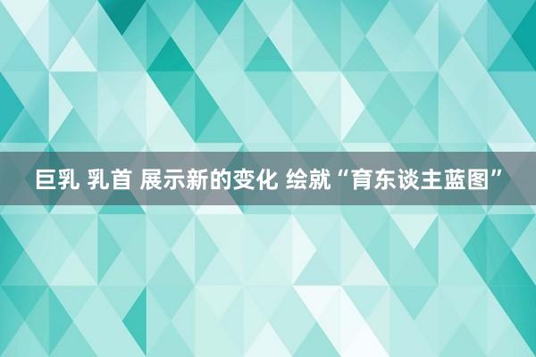 巨乳 乳首 展示新的变化 绘就“育东谈主蓝图”