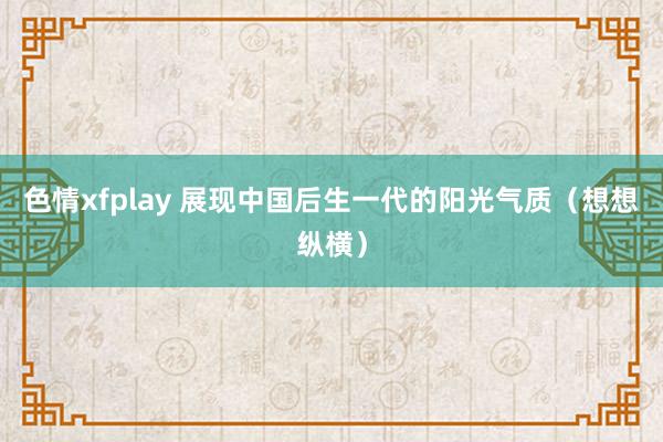 色情xfplay 展现中国后生一代的阳光气质（想想纵横）