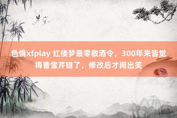 色情xfplay 红楼梦最零散酒令，300年来皆觉得曹雪芹错了，修改后才闹出笑