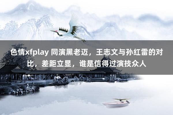 色情xfplay 同演黑老迈，王志文与孙红雷的对比，差距立显，谁是信得过演技众人