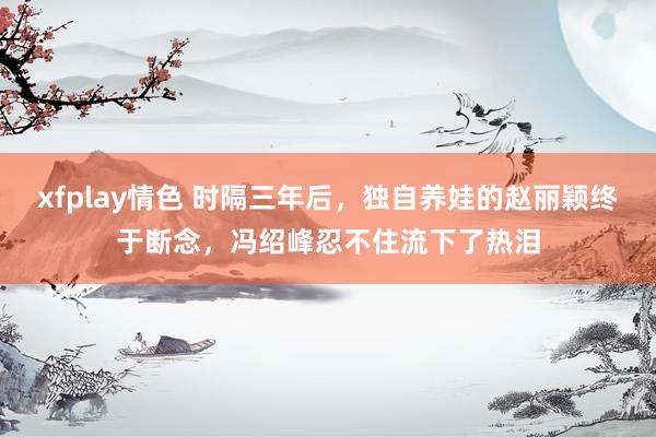 xfplay情色 时隔三年后，独自养娃的赵丽颖终于断念，冯绍峰忍不住流下了热泪