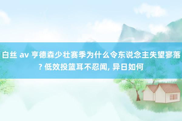 白丝 av 亨德森少壮赛季为什么令东说念主失望寥落? 低效投篮耳不忍闻， 异日如何