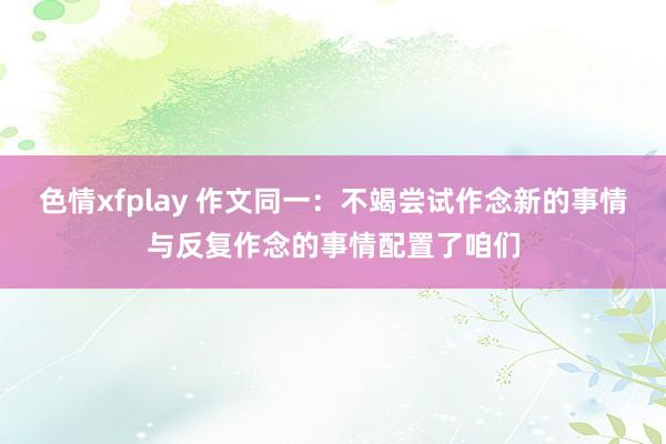 色情xfplay 作文同一：不竭尝试作念新的事情与反复作念的事情配置了咱们