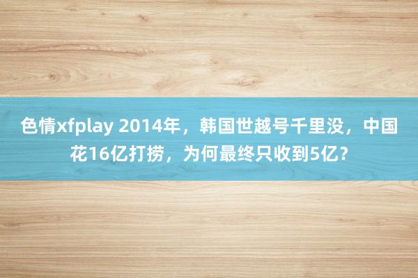 色情xfplay 2014年，韩国世越号千里没，中国花16亿打捞，为何最终只收到5亿？