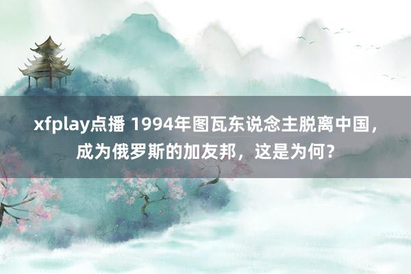 xfplay点播 1994年图瓦东说念主脱离中国，成为俄罗斯的加友邦，这是为何？