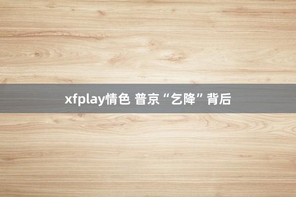 xfplay情色 普京“乞降”背后