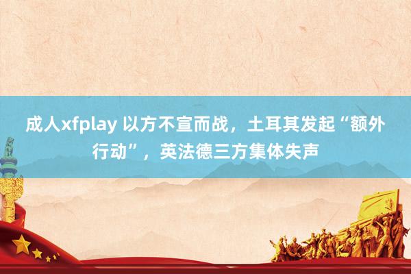 成人xfplay 以方不宣而战，土耳其发起“额外行动”，英法德三方集体失声