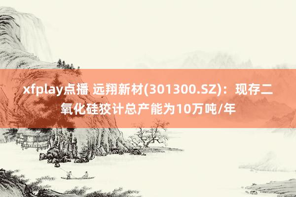 xfplay点播 远翔新材(301300.SZ)：现存二氧化硅狡计总产能为10万吨/年