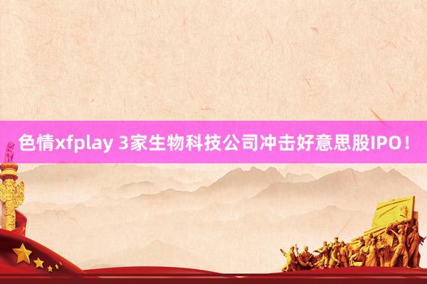 色情xfplay 3家生物科技公司冲击好意思股IPO！