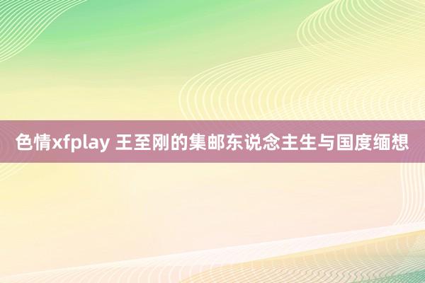 色情xfplay 王至刚的集邮东说念主生与国度缅想