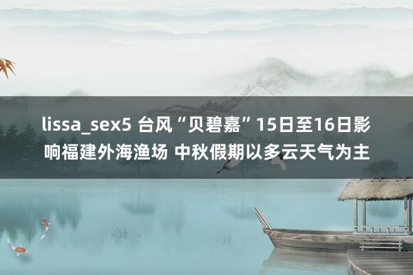 lissa_sex5 台风“贝碧嘉”15日至16日影响福建外海渔场 中秋假期以多云天气为主