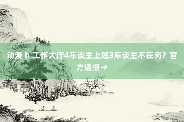 动漫 h 工作大厅4东谈主上班3东谈主不在岗？官方通报→