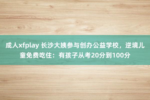 成人xfplay 长沙大姨参与创办公益学校，逆境儿童免费吃住：有孩子从考20分到100分