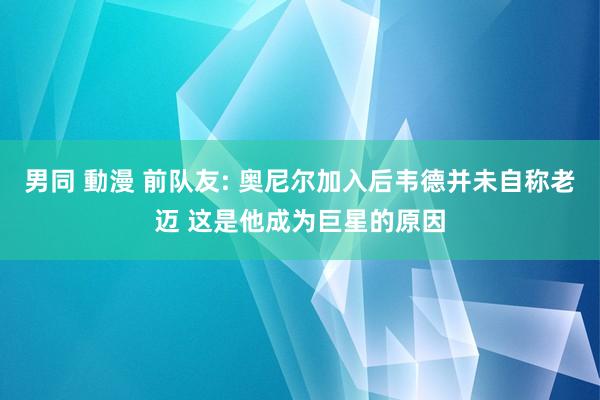 男同 動漫 前队友: 奥尼尔加入后韦德并未自称老迈 这是他成为巨星的原因