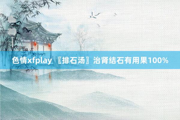 色情xfplay 〖排石汤〗治肾结石有用果100%