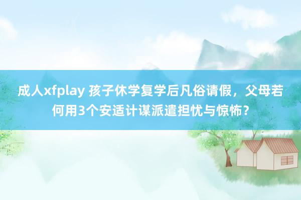 成人xfplay 孩子休学复学后凡俗请假，父母若何用3个安适计谋派遣担忧与惊怖？