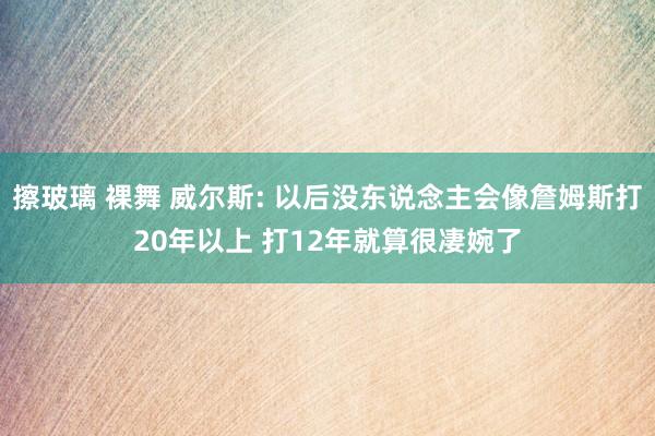 擦玻璃 裸舞 威尔斯: 以后没东说念主会像詹姆斯打20年以上 打12年就算很凄婉了