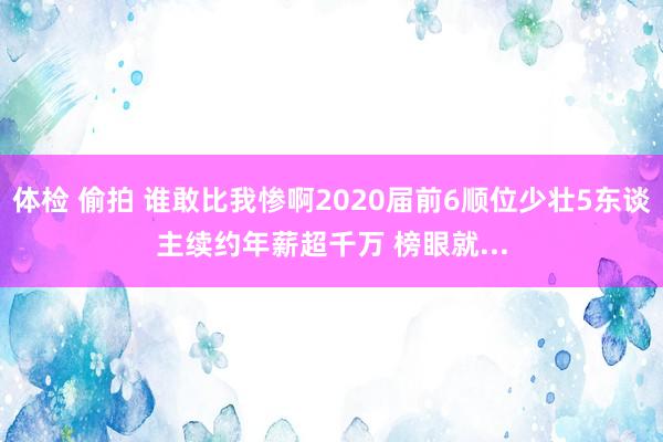 体检 偷拍 谁敢比我惨啊2020届前6顺位少壮5东谈主续约年薪超千万 榜眼就...