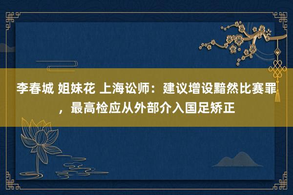 李春城 姐妹花 上海讼师：建议增设黯然比赛罪，最高检应从外部介入国足矫正