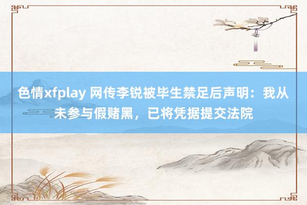 色情xfplay 网传李锐被毕生禁足后声明：我从未参与假赌黑，已将凭据提交法院