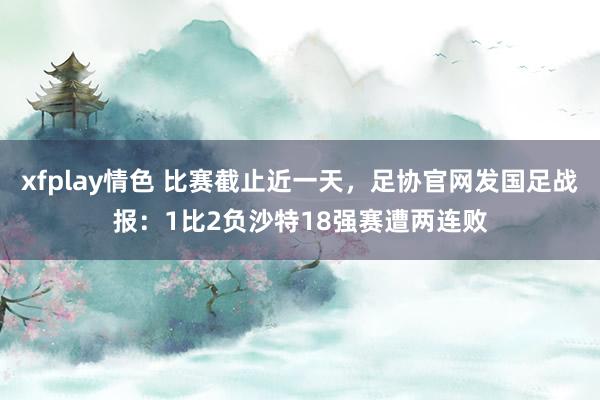 xfplay情色 比赛截止近一天，足协官网发国足战报：1比2负沙特18强赛遭两连败