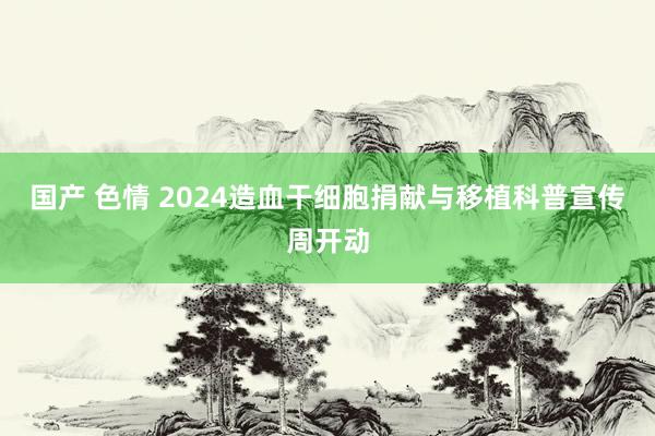 国产 色情 2024造血干细胞捐献与移植科普宣传周开动