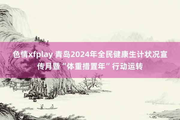 色情xfplay 青岛2024年全民健康生计状况宣传月暨“体重措置年”行动运转