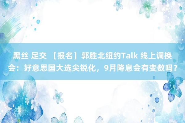 黑丝 足交 【报名】郭胜北纽约Talk 线上调换会：好意思国大选尖锐化，9月降息会有变数吗？